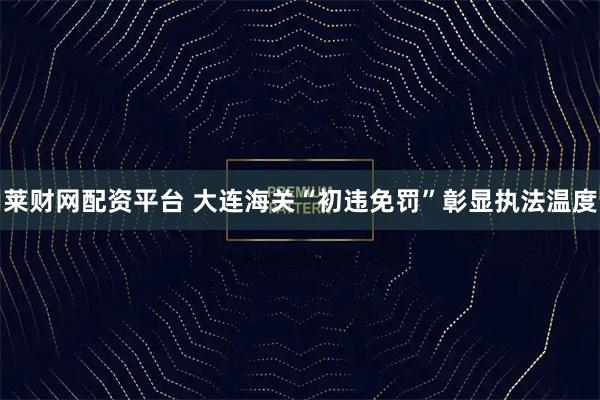 萊財網(wǎng)配資平臺 大連海關“初違免罰”彰顯執(zhí)法溫度